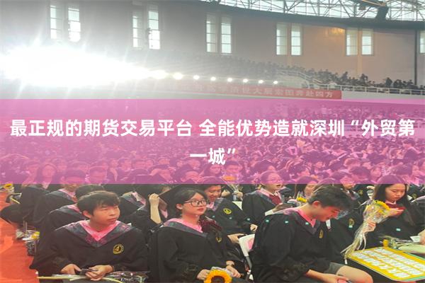 最正规的期货交易平台 全能优势造就深圳“外贸第一城”