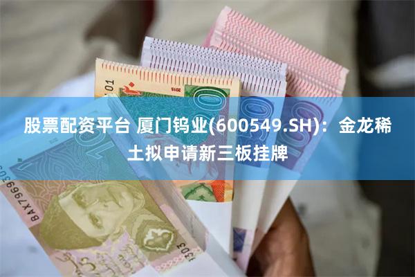 股票配资平台 厦门钨业(600549.SH)：金龙稀土拟申请新三板挂牌