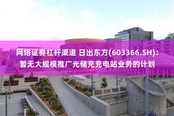 网络证劵杠杆渠道 日出东方(603366.SH)：暂无大规模推广光储充充电站业务的计划