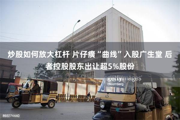 炒股如何放大杠杆 片仔癀“曲线”入股广生堂 后者控股股东出让超5%股份