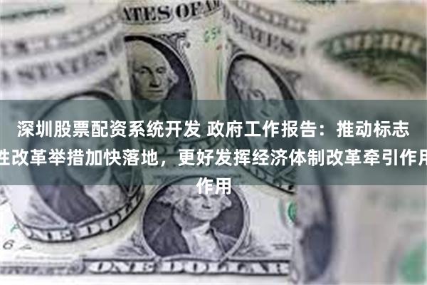 深圳股票配资系统开发 政府工作报告：推动标志性改革举措加快落地，更好发挥经济体制改革牵引作用