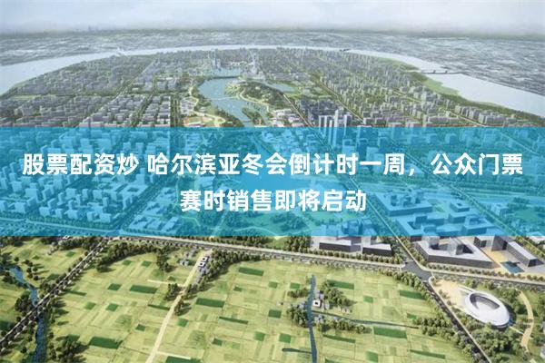 股票配资炒 哈尔滨亚冬会倒计时一周，公众门票赛时销售即将启动