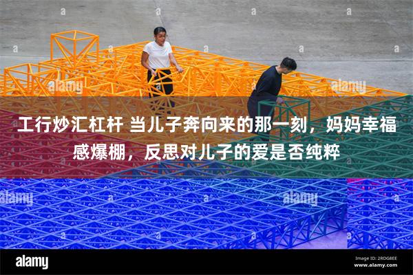 工行炒汇杠杆 当儿子奔向来的那一刻，妈妈幸福感爆棚，反思对儿子的爱是否纯粹