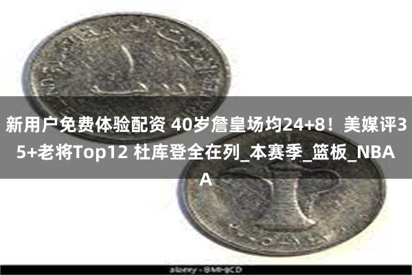 新用户免费体验配资 40岁詹皇场均24+8！美媒评35+老将Top12 杜库登全在列_本赛季_篮板_NBA