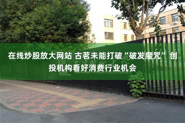 在线炒股放大网站 古茗未能打破“破发魔咒” 创投机构看好消费行业机会