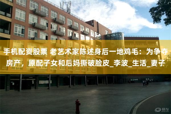 手机配资股票 老艺术家陈述身后一地鸡毛：为争夺房产，原配子女和后妈撕破脸皮_李波_生活_妻子