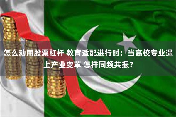 怎么动用股票杠杆 教育适配进行时：当高校专业遇上产业变革 怎样同频共振？