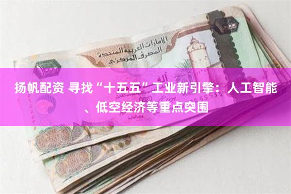 扬帆配资 寻找“十五五”工业新引擎：人工智能、低空经济等重点突围