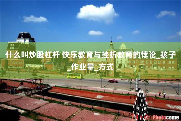 什么叫炒股杠杆 快乐教育与挫折教育的悖论_孩子_作业量_方式