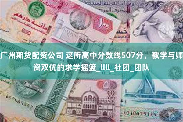 广州期货配资公司 这所高中分数线507分，教学与师资双优的求学摇篮_llll_社团_团队