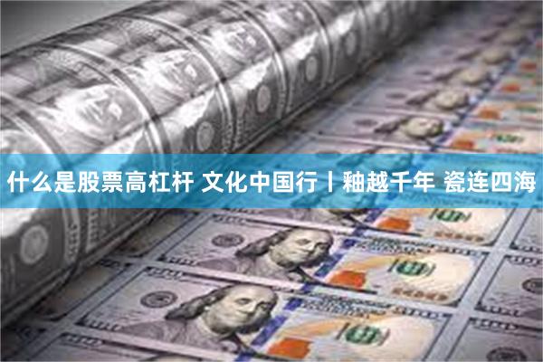 什么是股票高杠杆 文化中国行丨釉越千年 瓷连四海