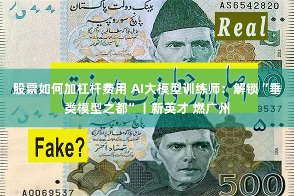 股票如何加杠杆费用 AI大模型训练师：解锁“垂类模型之都”丨新英才 燃广州