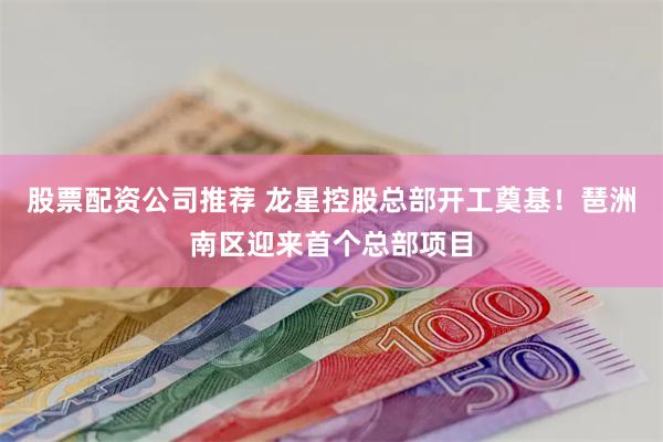 股票配资公司推荐 龙星控股总部开工奠基！琶洲南区迎来首个总部项目