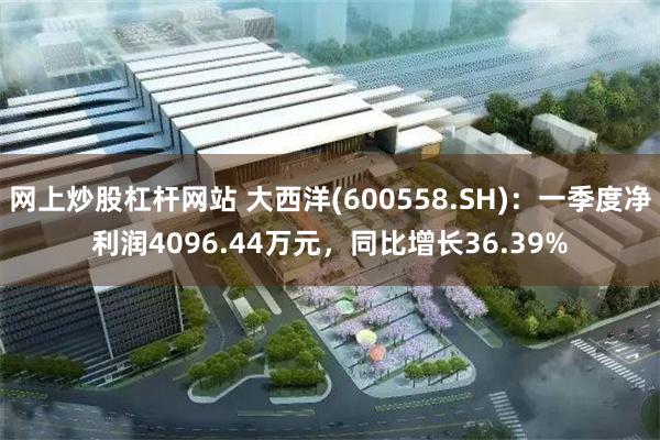 网上炒股杠杆网站 大西洋(600558.SH)：一季度净利润4096.44万元，同比增长36.39%