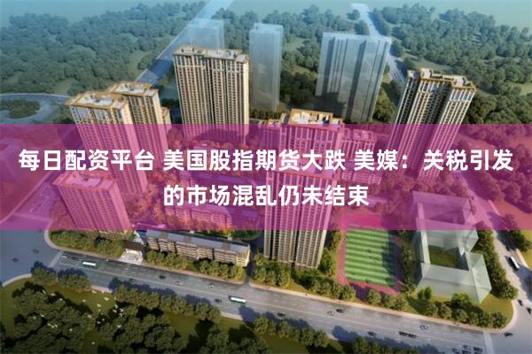 每日配资平台 美国股指期货大跌 美媒：关税引发的市场混乱仍未结束
