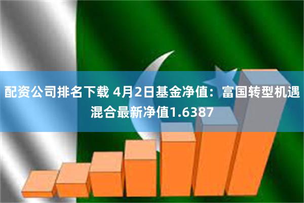 配资公司排名下载 4月2日基金净值：富国转型机遇混合最新净值1.6387