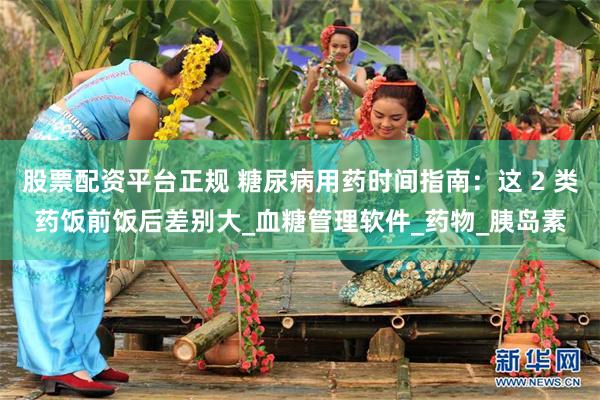 股票配资平台正规 糖尿病用药时间指南：这 2 类药饭前饭后差别大_血糖管理软件_药物_胰岛素