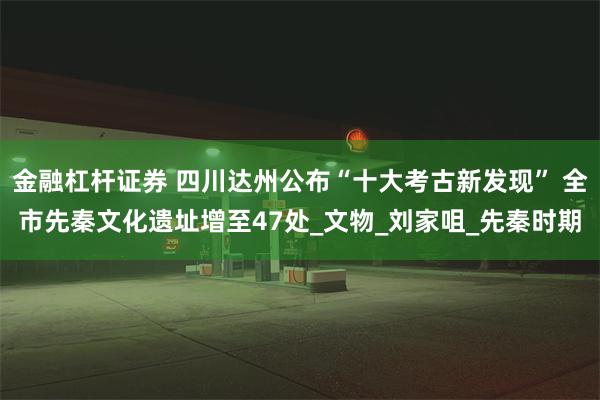 金融杠杆证券 四川达州公布“十大考古新发现” 全市先秦文化遗址增至47处_文物_刘家咀_先秦时期