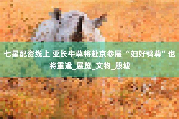 七星配资线上 亚长牛尊将赴京参展 “妇好鸮尊”也将重逢_展览_文物_殷墟