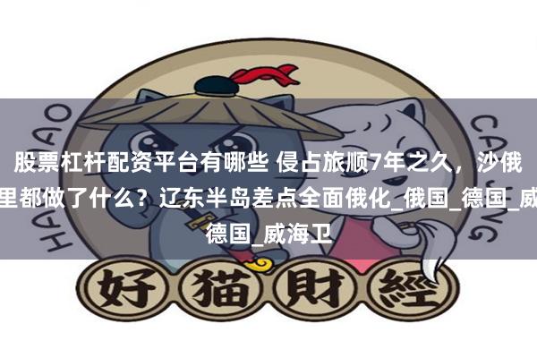 股票杠杆配资平台有哪些 侵占旅顺7年之久，沙俄在这里都做了什么？辽东半岛差点全面俄化_俄国_德国_威海卫