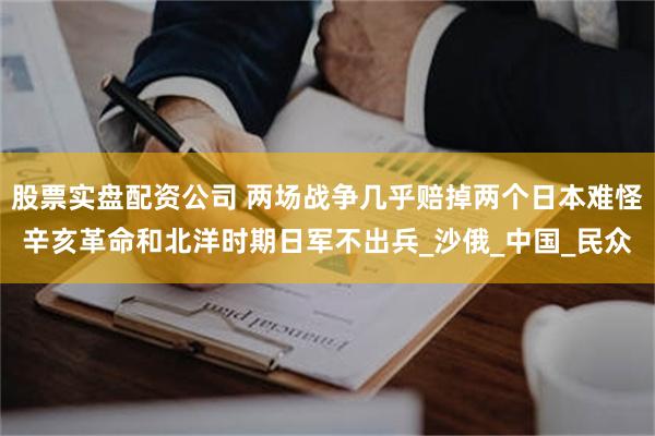 股票实盘配资公司 两场战争几乎赔掉两个日本难怪辛亥革命和北洋时期日军不出兵_沙俄_中国_民众