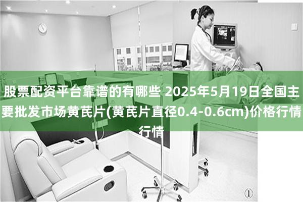 股票配资平台靠谱的有哪些 2025年5月19日全国主要批发市场黄芪片(黄芪片直径0.4-0.6cm)价格行情