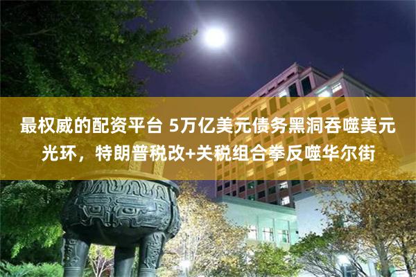 最权威的配资平台 5万亿美元债务黑洞吞噬美元光环，特朗普税改+关税组合拳反噬华尔街