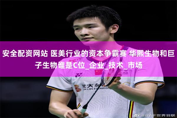 安全配资网站 医美行业的资本争霸赛 华熙生物和巨子生物谁是C位_企业_技术_市场