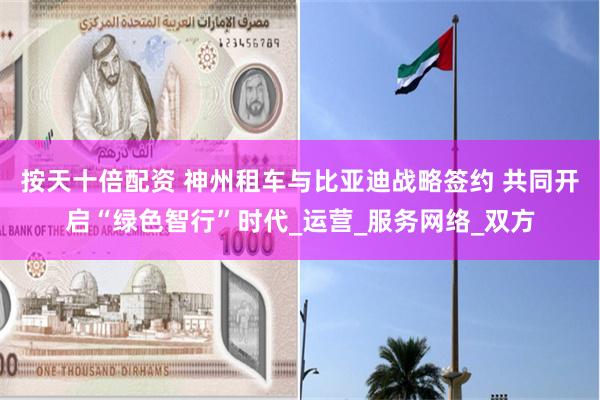 按天十倍配资 神州租车与比亚迪战略签约 共同开启“绿色智行”时代_运营_服务网络_双方