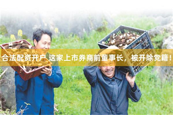 合法配资开户 这家上市券商前董事长，被开除党籍！