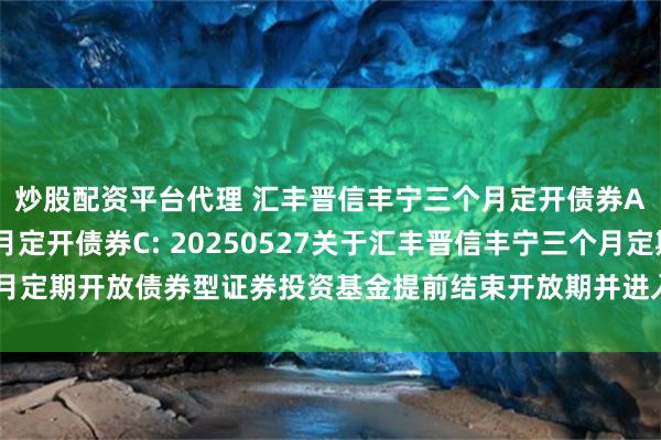 炒股配资平台代理 汇丰晋信丰宁三个月定开债券A,汇丰晋信丰宁三个月定开债券C: 20250527关于汇丰晋信丰宁三个月定期开放债券型证券投资基金提前结束开放期并进入下一封闭期的提示性公告