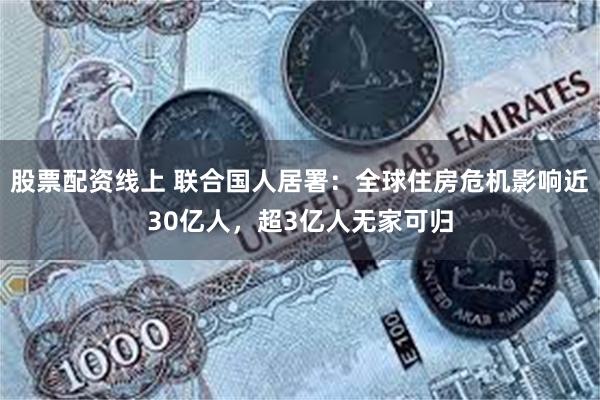股票配资线上 联合国人居署：全球住房危机影响近30亿人，超3亿人无家可归