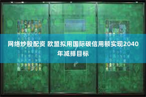 网络炒股配资 欧盟拟用国际碳信用额实现2040年减排目标