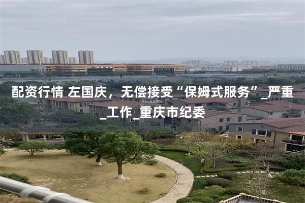 配资行情 左国庆，无偿接受“保姆式服务”_严重_工作_重庆市纪委
