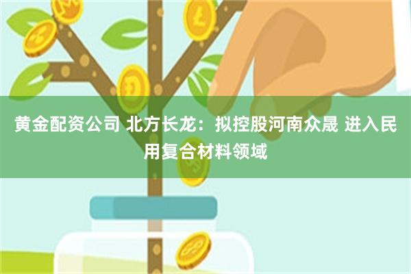 黄金配资公司 北方长龙：拟控股河南众晟 进入民用复合材料领域