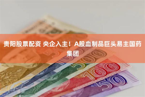 贵阳股票配资 央企入主！A股血制品巨头易主国药集团