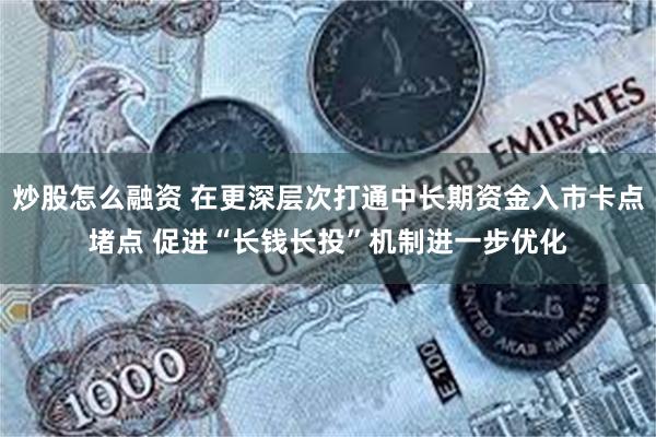 炒股怎么融资 在更深层次打通中长期资金入市卡点堵点 促进“长钱长投”机制进一步优化