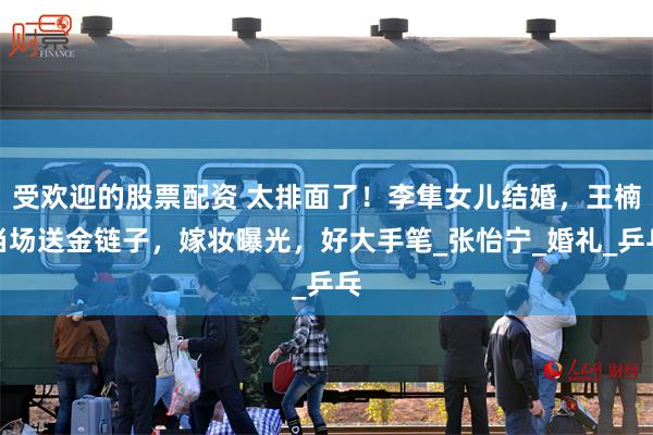受欢迎的股票配资 太排面了！李隼女儿结婚，王楠当场送金链子，嫁妆曝光，好大手笔_张怡宁_婚礼_乒乓