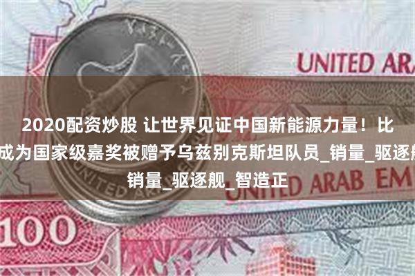 2020配资炒股 让世界见证中国新能源力量！比亚迪汽车成为国家级嘉奖被赠予乌兹别克斯坦队员_销量_驱逐舰_智造正