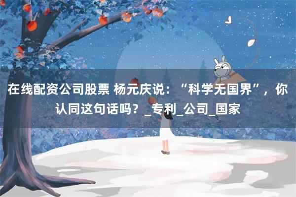 在线配资公司股票 杨元庆说：“科学无国界”，你认同这句话吗？_专利_公司_国家