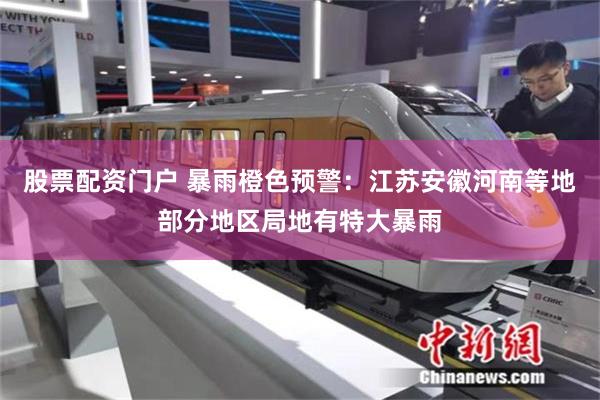股票配资门户 暴雨橙色预警：江苏安徽河南等地部分地区局地有特大暴雨