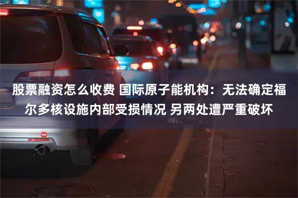 股票融资怎么收费 国际原子能机构：无法确定福尔多核设施内部受损情况 另两处遭严重破坏