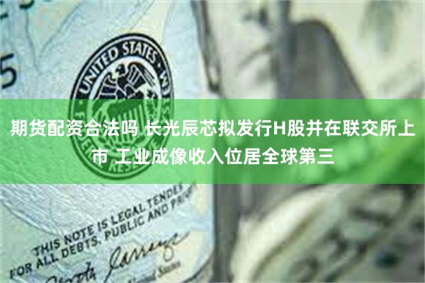 期货配资合法吗 长光辰芯拟发行H股并在联交所上市 工业成像收入位居全球第三