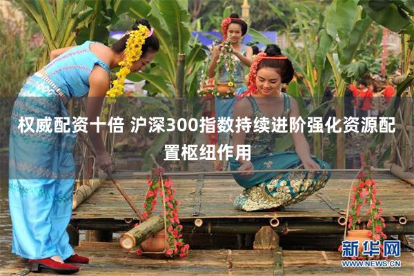 权威配资十倍 沪深300指数持续进阶强化资源配置枢纽作用