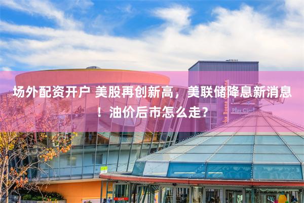 场外配资开户 美股再创新高，美联储降息新消息！油价后市怎么走？