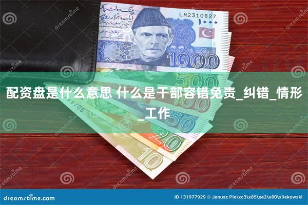 配资盘是什么意思 什么是干部容错免责_纠错_情形_工作