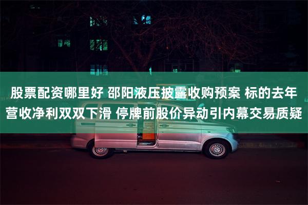 股票配资哪里好 邵阳液压披露收购预案 标的去年营收净利双双下滑 停牌前股价异动引内幕交易质疑