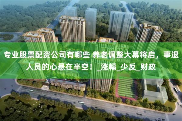 专业股票配资公司有哪些 养老调整大幕将启，事退人员的心悬在半空！_涨幅_少反_财政